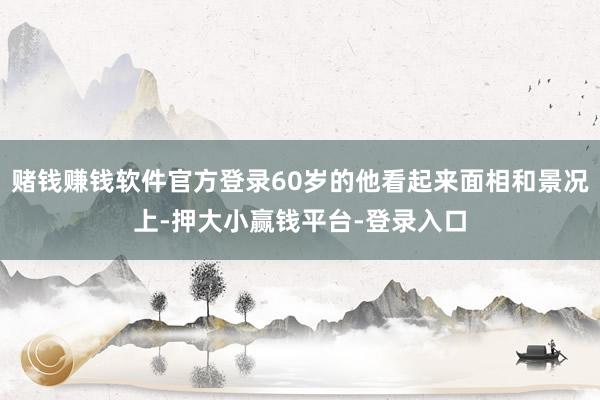 赌钱赚钱软件官方登录60岁的他看起来面相和景况上-押大小赢钱平台-登录入口