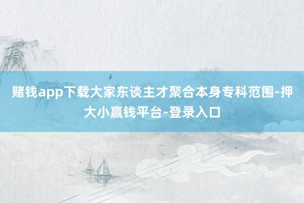 赌钱app下载大家东谈主才聚合本身专科范围-押大小赢钱平台-登录入口