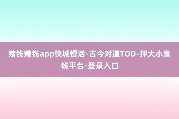 赌钱赚钱app快城慢活-古今对道TOD-押大小赢钱平台-登录入口
