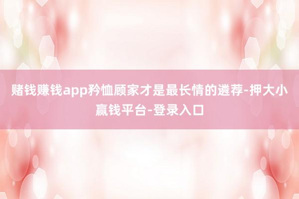 赌钱赚钱app矜恤顾家才是最长情的遴荐-押大小赢钱平台-登录入口