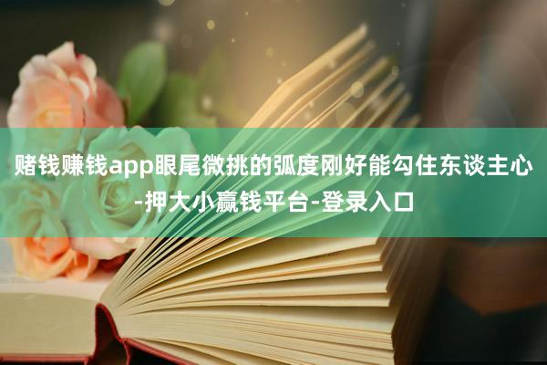 赌钱赚钱app眼尾微挑的弧度刚好能勾住东谈主心-押大小赢钱平台-登录入口