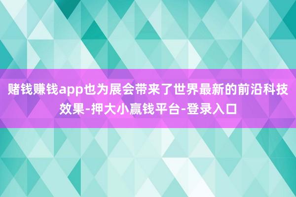 赌钱赚钱app也为展会带来了世界最新的前沿科技效果-押大小赢钱平台-登录入口