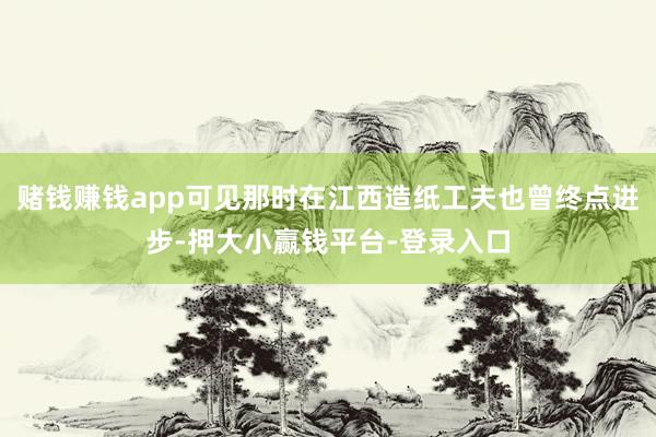 赌钱赚钱app可见那时在江西造纸工夫也曾终点进步-押大小赢钱平台-登录入口