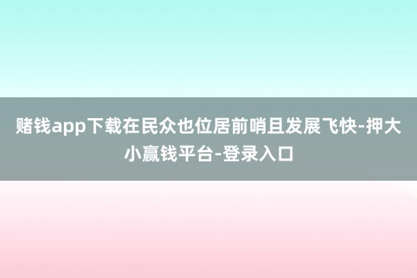 赌钱app下载在民众也位居前哨且发展飞快-押大小赢钱平台-登录入口