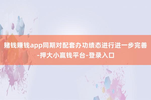 赌钱赚钱app同期对配套办功绩态进行进一步完善-押大小赢钱平台-登录入口