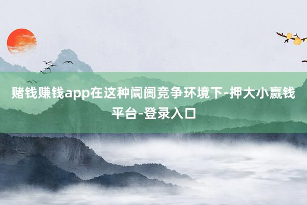 赌钱赚钱app在这种阛阓竞争环境下-押大小赢钱平台-登录入口