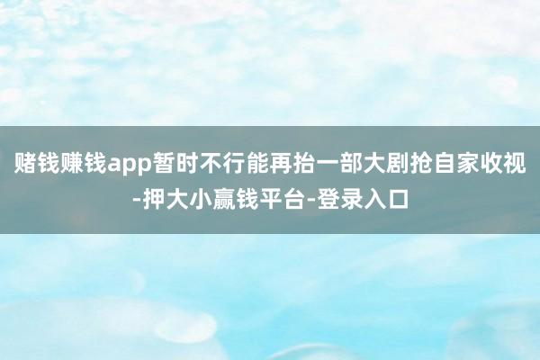 赌钱赚钱app暂时不行能再抬一部大剧抢自家收视-押大小赢钱平台-登录入口