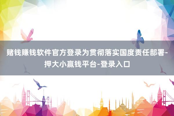 赌钱赚钱软件官方登录为贯彻落实国度责任部署-押大小赢钱平台-登录入口