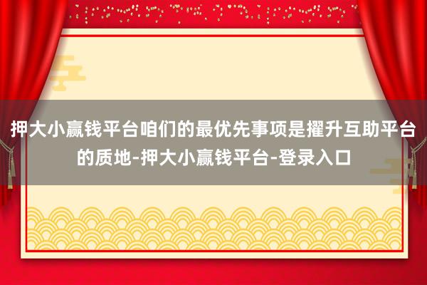 押大小赢钱平台咱们的最优先事项是擢升互助平台的质地-押大小赢钱平台-登录入口