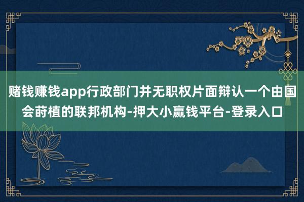 赌钱赚钱app行政部门并无职权片面辩认一个由国会莳植的联邦机构-押大小赢钱平台-登录入口