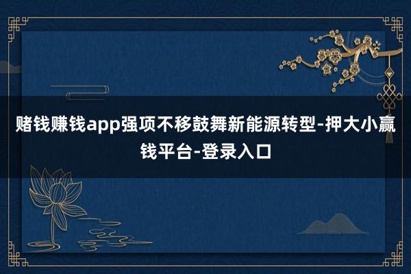 赌钱赚钱app强项不移鼓舞新能源转型-押大小赢钱平台-登录入口