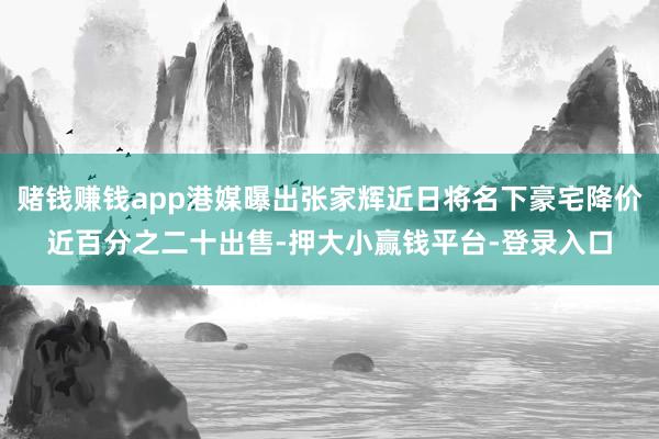 赌钱赚钱app港媒曝出张家辉近日将名下豪宅降价近百分之二十出售-押大小赢钱平台-登录入口