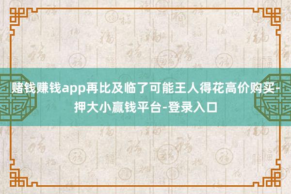 赌钱赚钱app再比及临了可能王人得花高价购买-押大小赢钱平台-登录入口