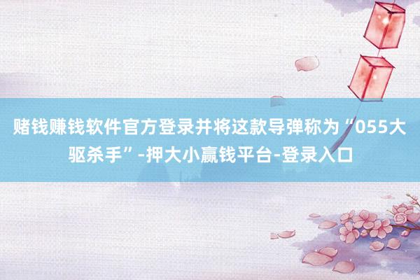 赌钱赚钱软件官方登录并将这款导弹称为“055大驱杀手”-押大小赢钱平台-登录入口