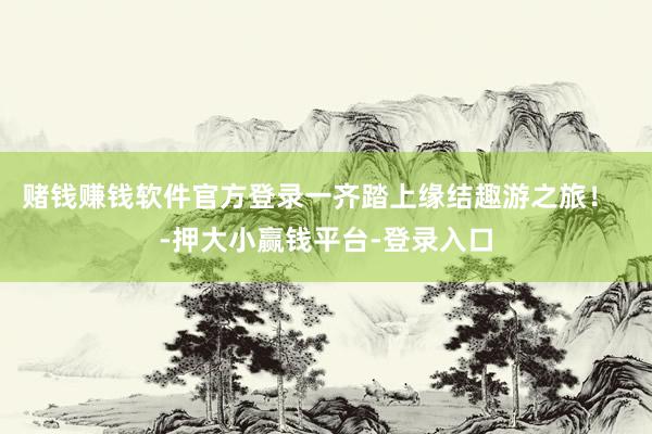 赌钱赚钱软件官方登录一齐踏上缘结趣游之旅！  -押大小赢钱平台-登录入口