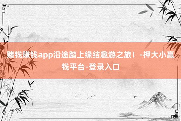 赌钱赚钱app沿途踏上缘结趣游之旅！-押大小赢钱平台-登录入口