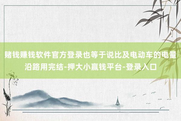 赌钱赚钱软件官方登录也等于说比及电动车的电量沿路用完结-押大小赢钱平台-登录入口