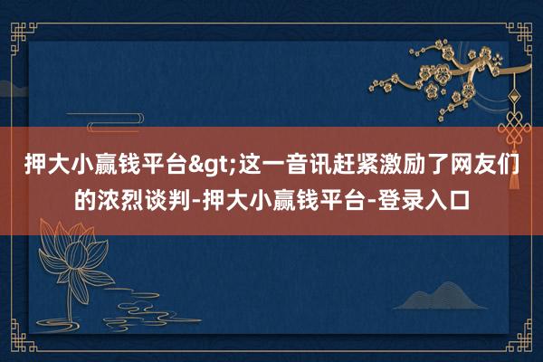 押大小赢钱平台>这一音讯赶紧激励了网友们的浓烈谈判-押大小赢钱平台-登录入口