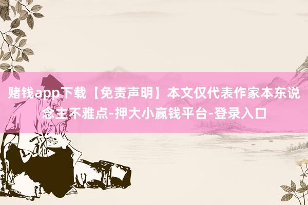 赌钱app下载【免责声明】本文仅代表作家本东说念主不雅点-押大小赢钱平台-登录入口
