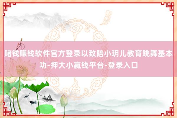 赌钱赚钱软件官方登录以致陪小玥儿教育跳舞基本功-押大小赢钱平台-登录入口