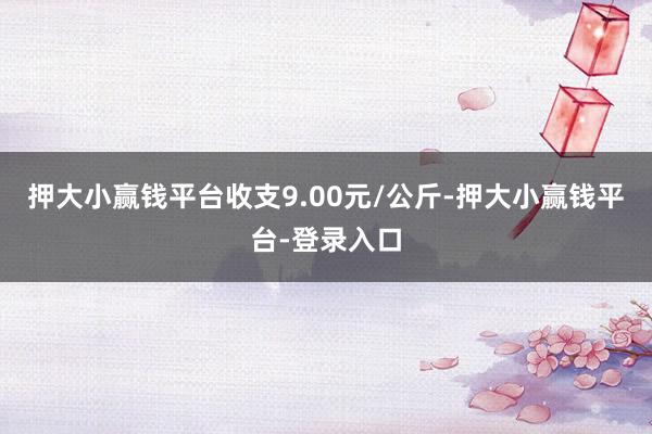 押大小赢钱平台收支9.00元/公斤-押大小赢钱平台-登录入口