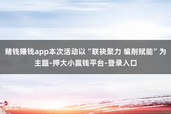 赌钱赚钱app本次活动以“联袂聚力 编削赋能”为主题-押大小赢钱平台-登录入口