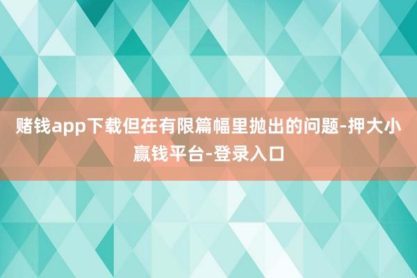 赌钱app下载但在有限篇幅里抛出的问题-押大小赢钱平台-登录入口