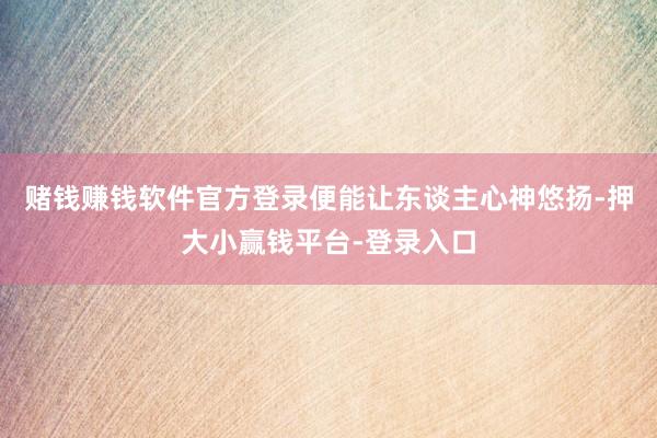 赌钱赚钱软件官方登录便能让东谈主心神悠扬-押大小赢钱平台-登录入口