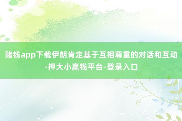 赌钱app下载伊朗肯定基于互相尊重的对话和互动-押大小赢钱平台-登录入口