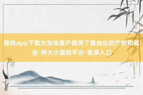 赌钱app下载为当地客户提供了腹地化的产物和就业-押大小赢钱平台-登录入口