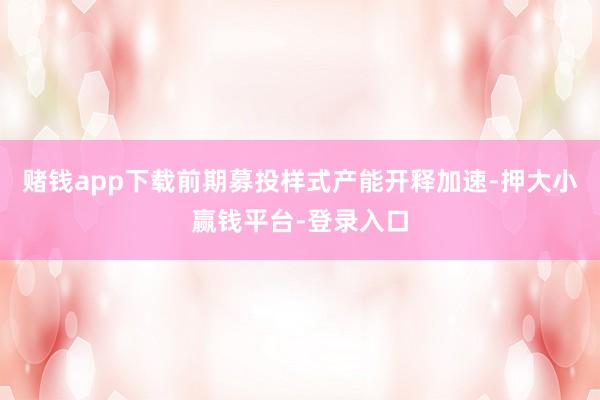 赌钱app下载前期募投样式产能开释加速-押大小赢钱平台-登录入口