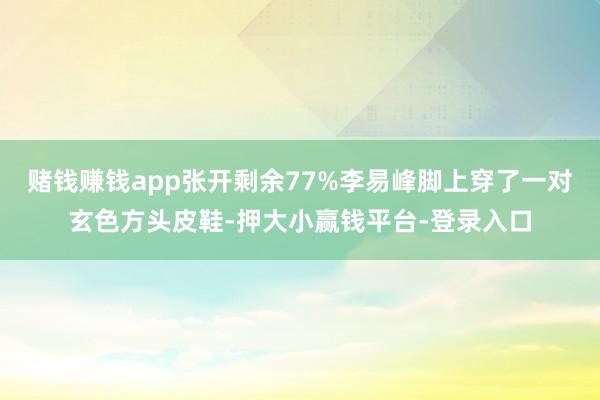 赌钱赚钱app张开剩余77%李易峰脚上穿了一对玄色方头皮鞋-押大小赢钱平台-登录入口