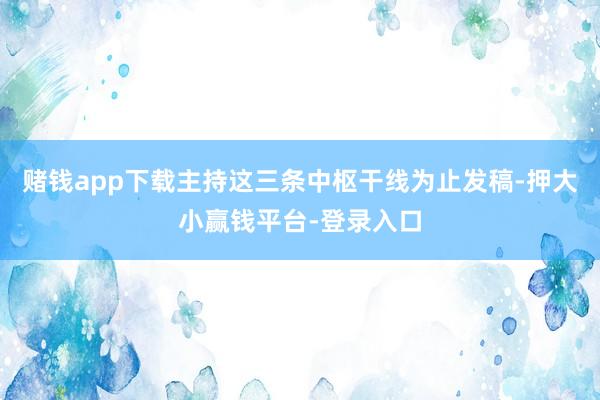 赌钱app下载主持这三条中枢干线为止发稿-押大小赢钱平台-登录入口