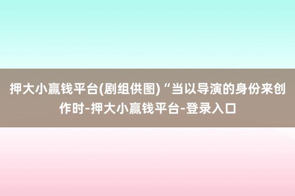 押大小赢钱平台(剧组供图)“当以导演的身份来创作时-押大小赢钱平台-登录入口