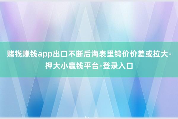 赌钱赚钱app出口不断后海表里钨价价差或拉大-押大小赢钱平台-登录入口