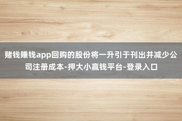 赌钱赚钱app回购的股份将一升引于刊出并减少公司注册成本-押大小赢钱平台-登录入口