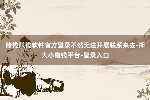 赌钱赚钱软件官方登录不然无法开展联系来去-押大小赢钱平台-登录入口