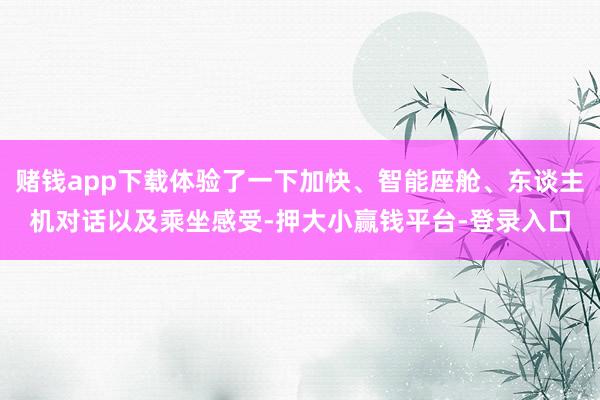 赌钱app下载体验了一下加快、智能座舱、东谈主机对话以及乘坐感受-押大小赢钱平台-登录入口