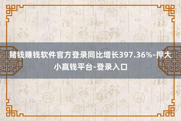 赌钱赚钱软件官方登录同比增长397.36%-押大小赢钱平台-登录入口