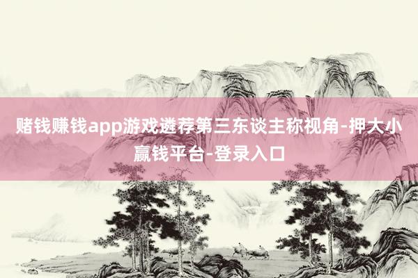 赌钱赚钱app游戏遴荐第三东谈主称视角-押大小赢钱平台-登录入口