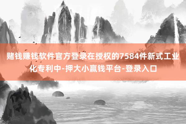 赌钱赚钱软件官方登录在授权的7584件新式工业化专利中-押大小赢钱平台-登录入口