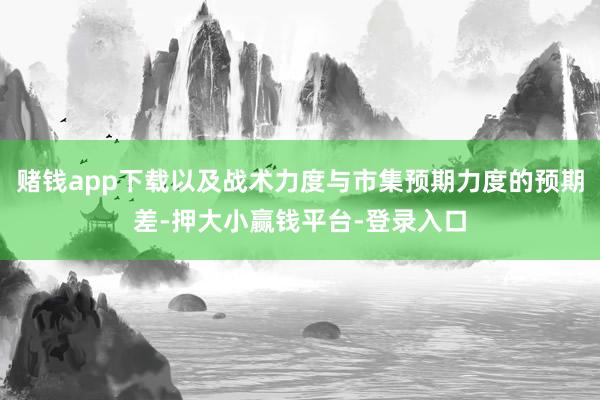 赌钱app下载以及战术力度与市集预期力度的预期差-押大小赢钱平台-登录入口