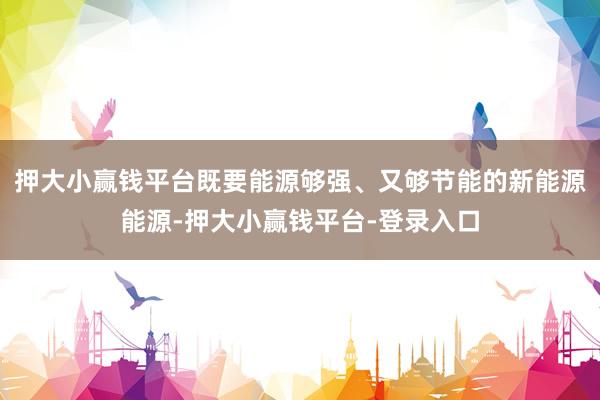 押大小赢钱平台既要能源够强、又够节能的新能源能源-押大小赢钱平台-登录入口