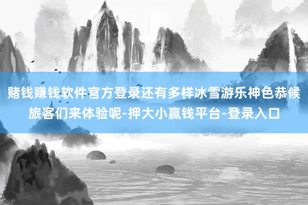 赌钱赚钱软件官方登录还有多样冰雪游乐神色恭候旅客们来体验呢-押大小赢钱平台-登录入口