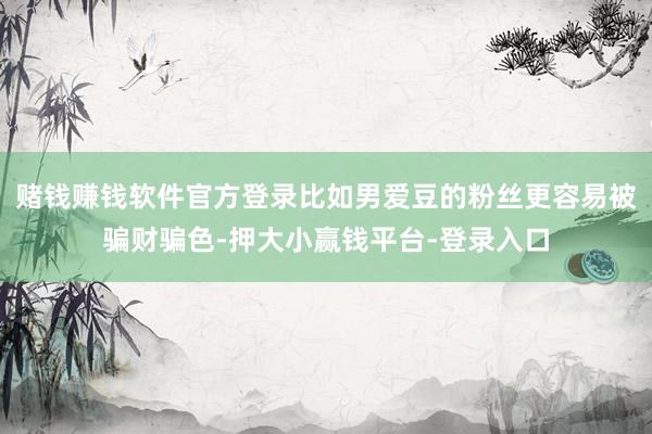 赌钱赚钱软件官方登录比如男爱豆的粉丝更容易被骗财骗色-押大小赢钱平台-登录入口