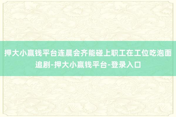 押大小赢钱平台连晨会齐能碰上职工在工位吃泡面追剧-押大小赢钱平台-登录入口