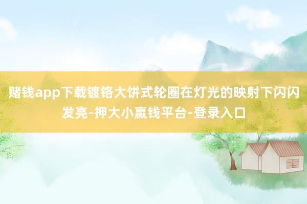 赌钱app下载镀铬大饼式轮圈在灯光的映射下闪闪发亮-押大小赢钱平台-登录入口