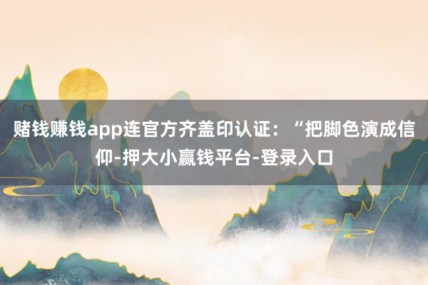 赌钱赚钱app连官方齐盖印认证：“把脚色演成信仰-押大小赢钱平台-登录入口