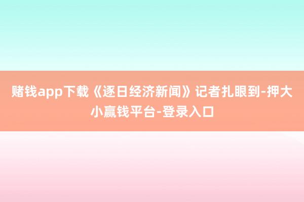 赌钱app下载《逐日经济新闻》记者扎眼到-押大小赢钱平台-登录入口