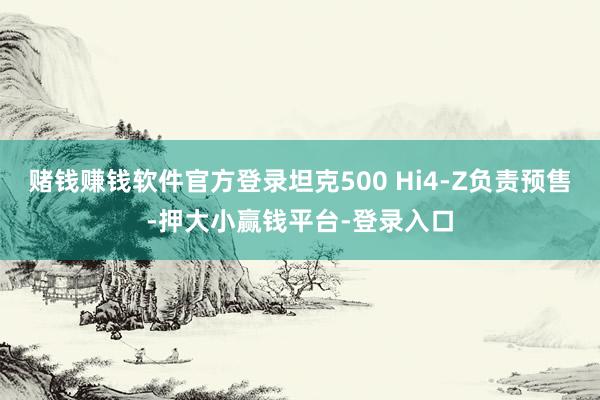 赌钱赚钱软件官方登录坦克500 Hi4-Z负责预售-押大小赢钱平台-登录入口